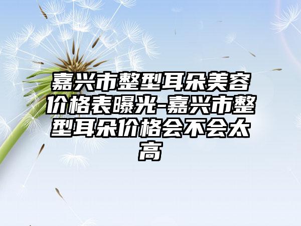 嘉兴市整型耳朵美容价格表曝光-嘉兴市整型耳朵价格会不会太高