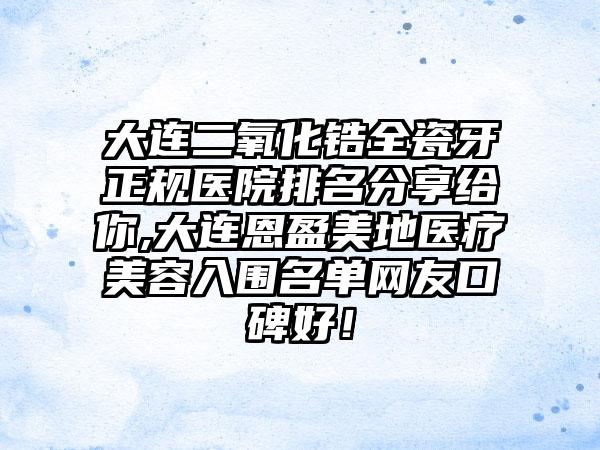 大连二氧化锆全瓷牙正规医院排名分享给你,大连恩盈美地医疗美容入围名单网友口碑好！