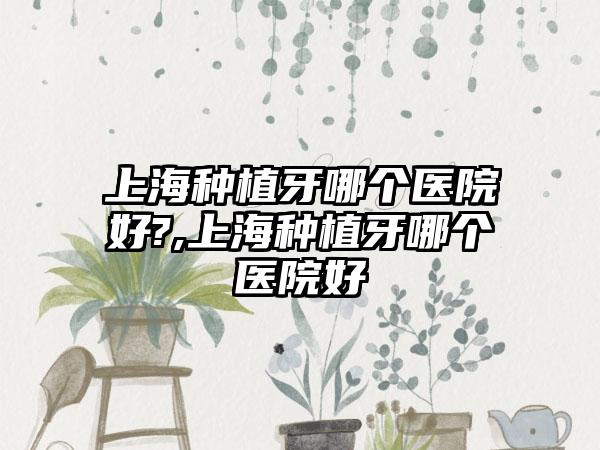 上海种植牙哪个医院好?,上海种植牙哪个医院好