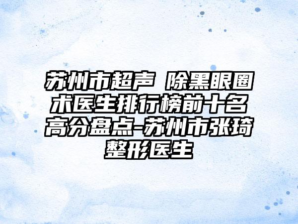 苏州市超声袪除黑眼圈术医生排行榜前十名高分盘点-苏州市张琦整形医生