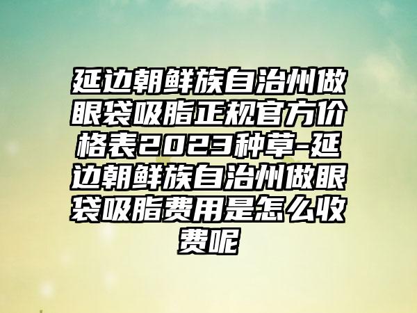 延边朝鲜族自治州做眼袋吸脂正规官方价格表2023种草-延边朝鲜族自治州做眼袋吸脂费用是怎么收费呢