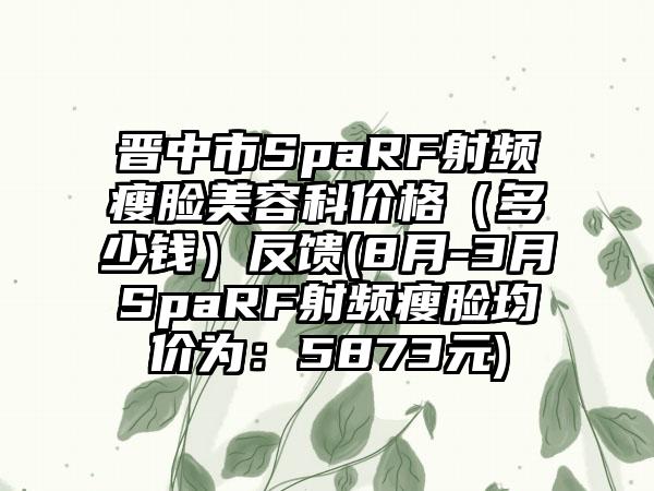 晋中市SpaRF射频瘦脸美容科价格（多少钱）反馈(8月-3月SpaRF射频瘦脸均价为：5873元)