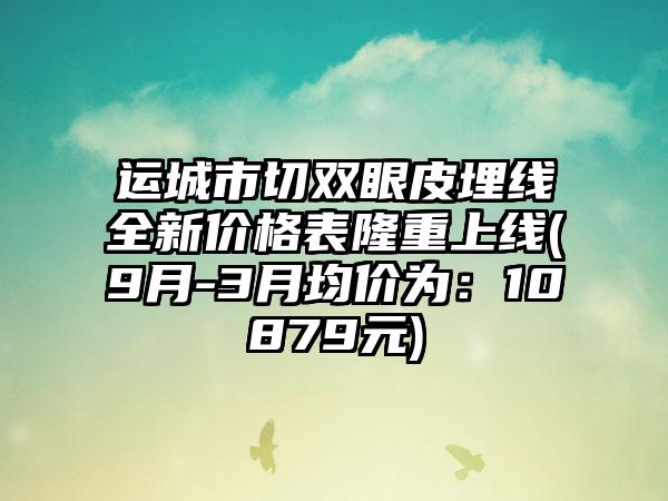 运城市切双眼皮埋线全新价格表隆重上线(9月-3月均价为：10879元)