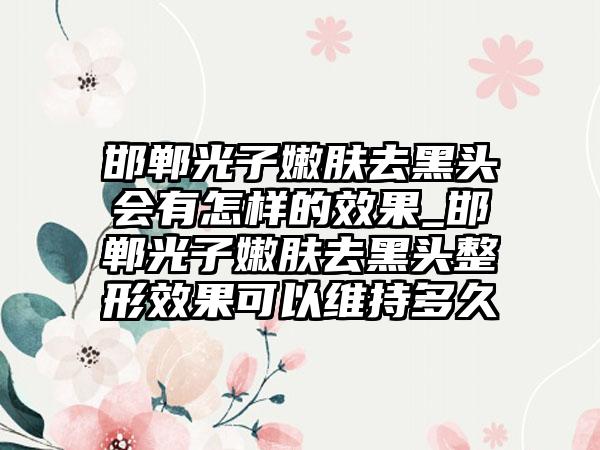 邯郸光子嫩肤去黑头会有怎样的成果_邯郸光子嫩肤去黑头整形成果可以维持多久