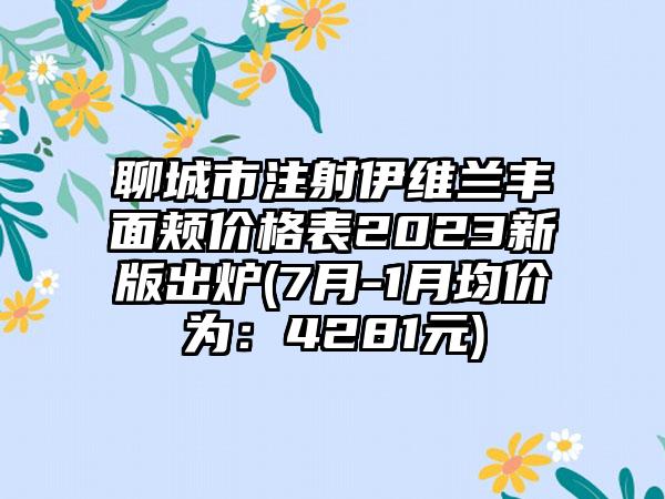 聊城市注射伊维兰丰面颊价格表2023新版出炉(7月-1月均价为：4281元)