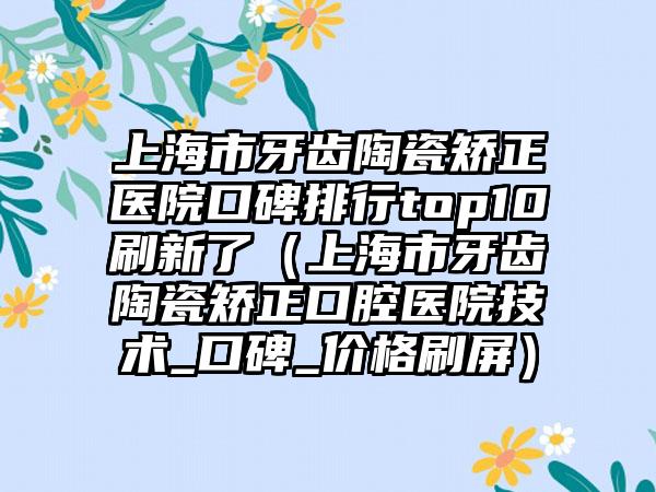 上海市牙齿陶瓷矫正医院口碑排行top10刷新了（上海市牙齿陶瓷矫正口腔医院技术_口碑_价格刷屏）