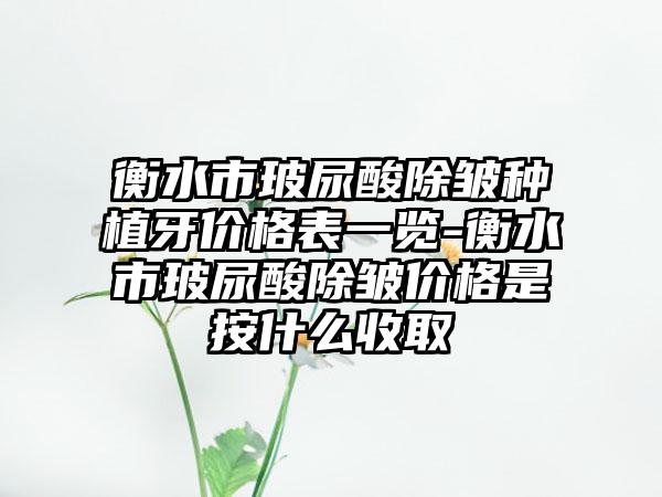 衡水市玻尿酸除皱种植牙价格表一览-衡水市玻尿酸除皱价格是按什么收取