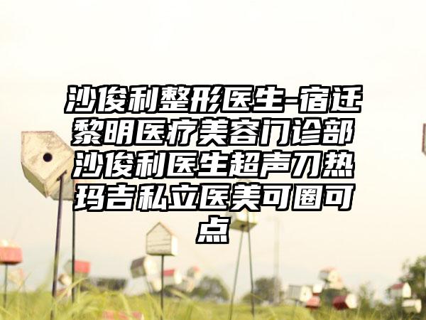 沙俊利整形医生-宿迁黎明医疗美容门诊部沙俊利医生超声刀热玛吉私立医美可圈可点