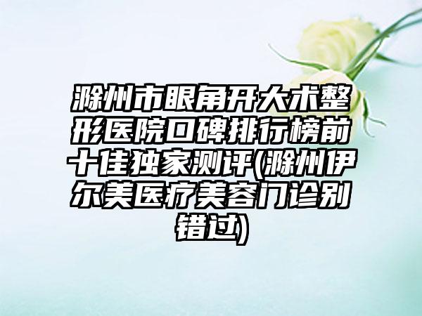 滁州市眼角开大术整形医院口碑排行榜前十佳特殊测评(滁州伊尔美医疗美容门诊别错过)