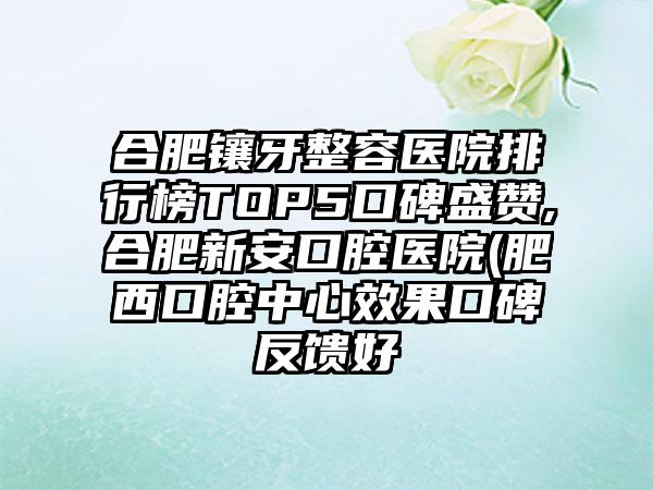 合肥镶牙整容医院排行榜TOP5口碑盛赞,合肥新安口腔医院(肥西口腔中心成果口碑反馈好