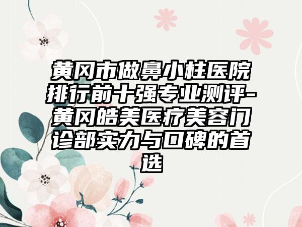 黄冈市做鼻小柱医院排行前十强正规测评-黄冈皓美医疗美容门诊部实力与口碑的选择