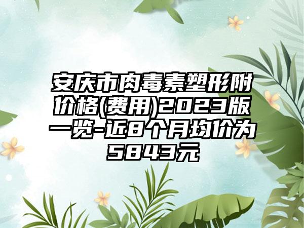 安庆市肉毒素塑形附价格(费用)2023版一览-近8个月均价为5843元