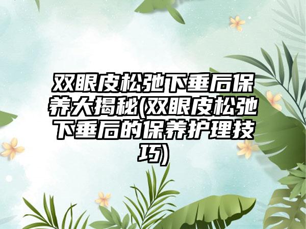 双眼皮松弛下垂后保养大揭秘(双眼皮松弛下垂后的保养护理技巧)