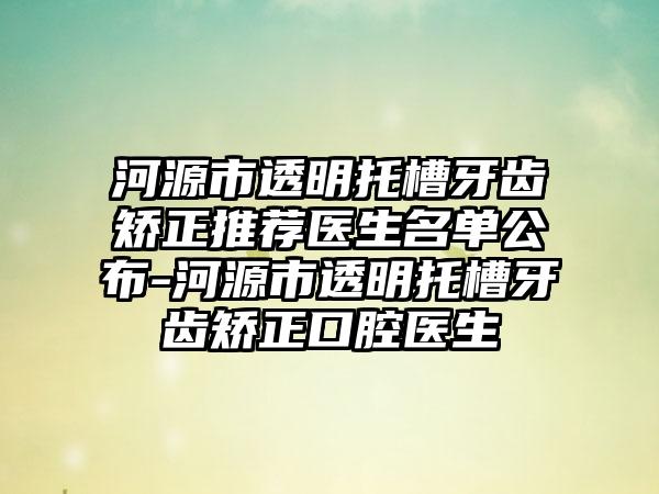 河源市透明托槽牙齿矫正推荐医生名单公布-河源市透明托槽牙齿矫正口腔医生