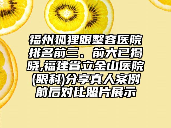 福州狐狸眼整容医院排名前三、前六已揭晓,福建省立金山医院(眼科)分享真人实例前后对比照片展示