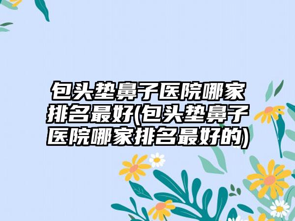 包头垫鼻子医院哪家排名较好(包头垫鼻子医院哪家排名较好的)