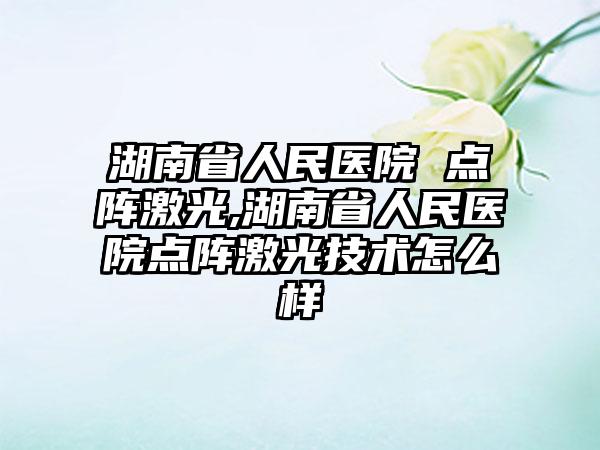 湖南省人民医院 点阵激光,湖南省人民医院点阵激光技术怎么样