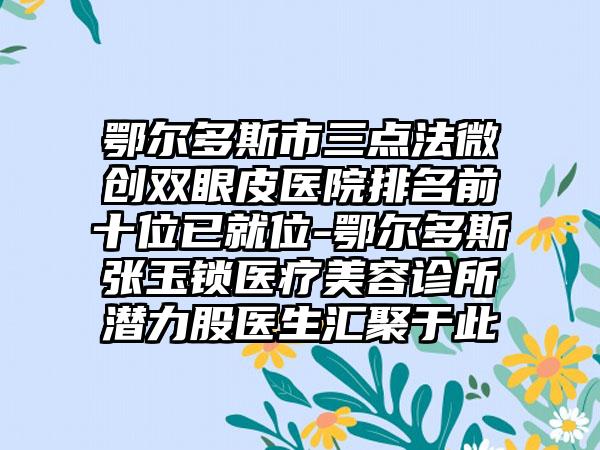 鄂尔多斯市三点法微创双眼皮医院排名前十位已就位-鄂尔多斯张玉锁医疗美容诊所潜力股医生汇聚于此