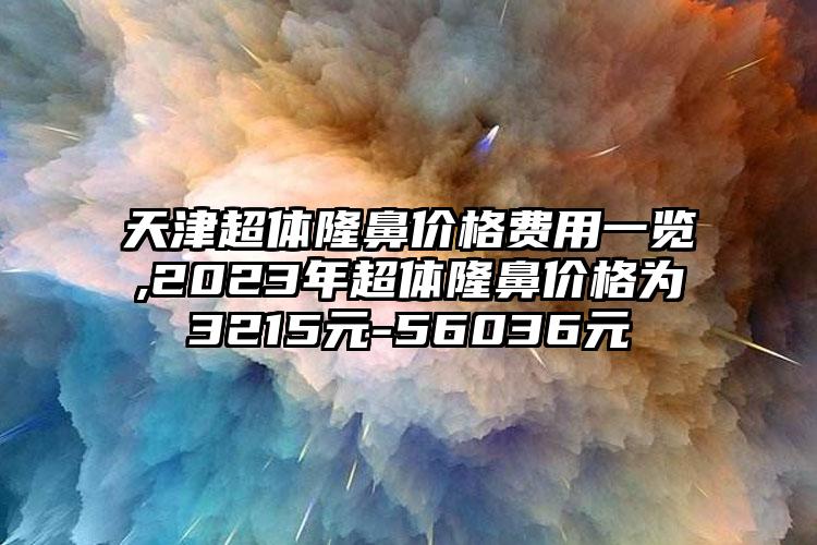 天津超体隆鼻价格费用一览,2023年超体隆鼻价格为3215元-56036元