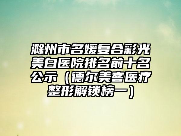 滁州市名媛复合彩光美白医院排名前十名公示（德尔美客医疗整形解锁榜一）