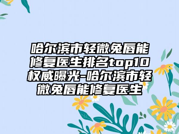 哈尔滨市轻微兔唇能修复医生排名top10权威曝光-哈尔滨市轻微兔唇能修复医生