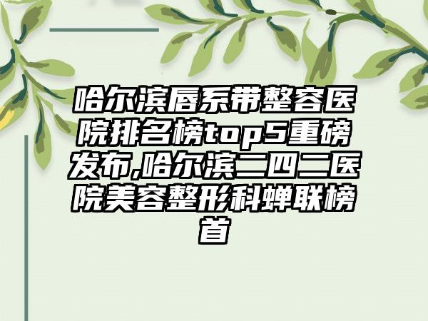 哈尔滨唇系带整容医院排名榜top5重磅发布,哈尔滨二四二医院美容整形科蝉联榜首