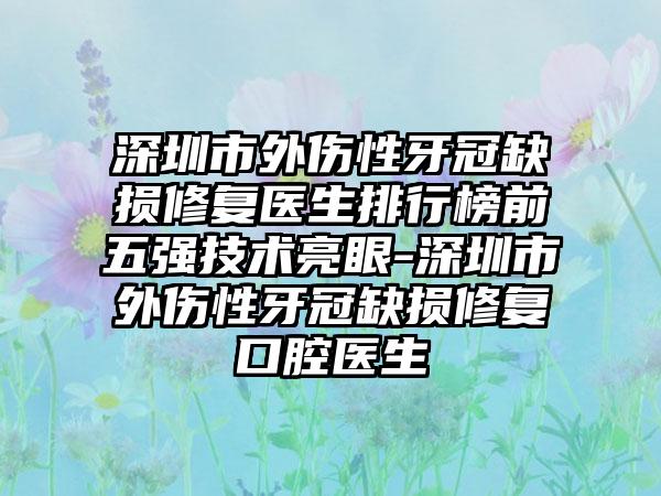 深圳市外伤性牙冠缺损修复医生排行榜前五强技术亮眼-深圳市外伤性牙冠缺损修复口腔医生