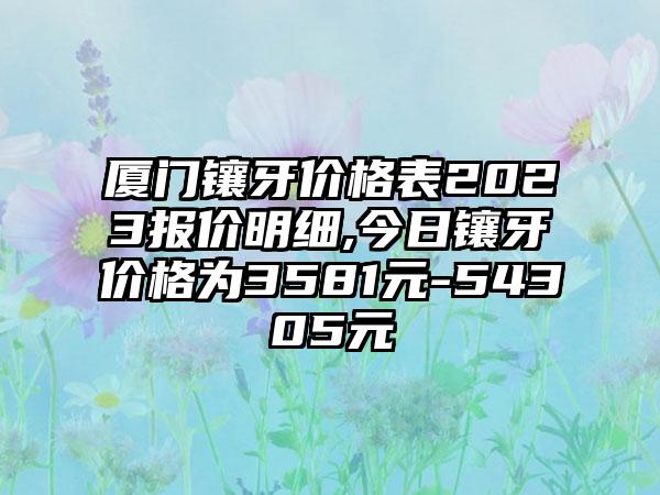 厦门镶牙价格表2023报价明细,今日镶牙价格为3581元-54305元