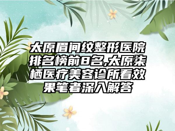 太原眉间纹整形医院排名榜前8名,太原柒栖医疗美容诊所看成果笔者深入解答