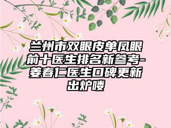 兰州市双眼皮单凤眼前十医生排名新参考-姜春仁医生口碑更新出炉喽