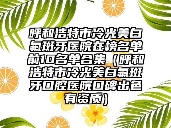 呼和浩特市冷光美白氟斑牙医院在榜名单前10名单合集（呼和浩特市冷光美白氟斑牙口腔医院口碑出色有资质）