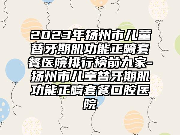 2023年扬州市儿童替牙期肌功能正畸套餐医院排行榜前九家-扬州市儿童替牙期肌功能正畸套餐口腔医院