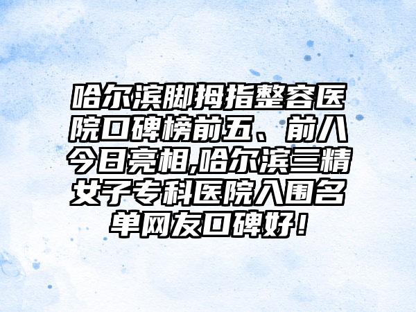 哈尔滨脚拇指整容医院口碑榜前五、前八今日亮相,哈尔滨三精女子专科医院入围名单网友口碑好！