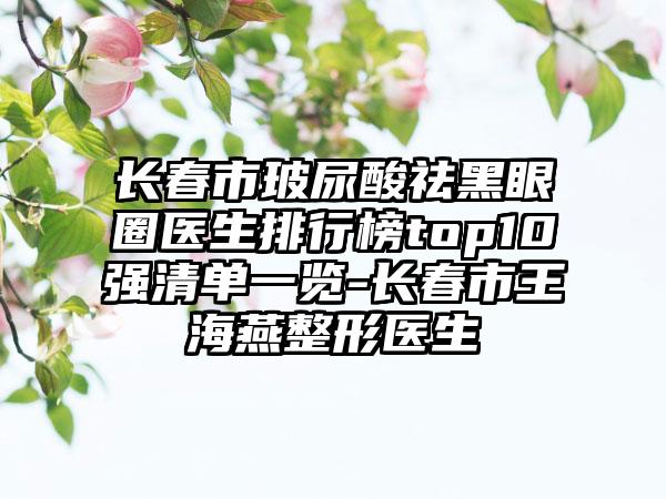 长春市玻尿酸祛黑眼圈医生排行榜top10强清单一览-长春市王海燕整形医生