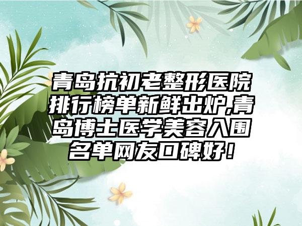 青岛抗初老整形医院排行榜单新鲜出炉,青岛博士医学美容入围名单网友口碑好！