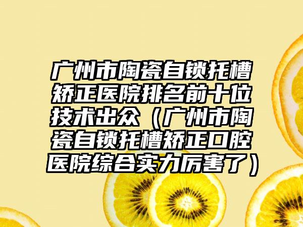 广州市陶瓷自锁托槽矫正医院排名前十位技术出众（广州市陶瓷自锁托槽矫正口腔医院综合实力厉害了）