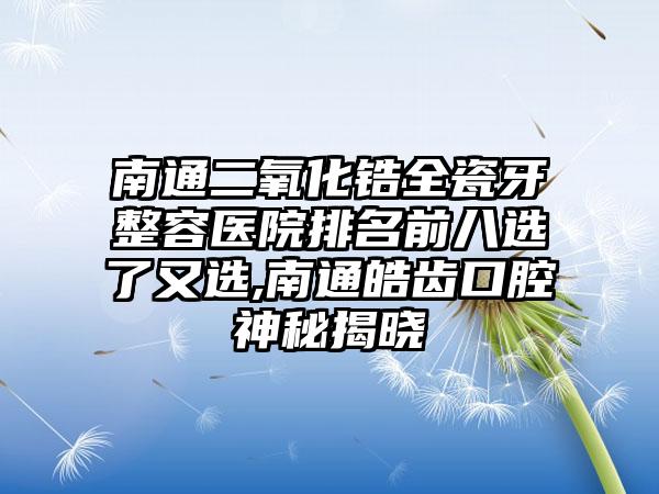 南通二氧化锆全瓷牙整容医院排名前八选了又选,南通皓齿口腔神秘揭晓