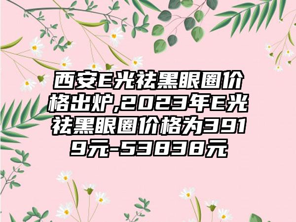 西安E光祛黑眼圈价格出炉,2023年E光祛黑眼圈价格为3919元-53838元