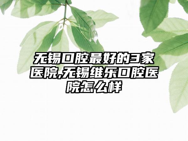 无锡口腔较好的3家医院,无锡维乐口腔医院怎么样