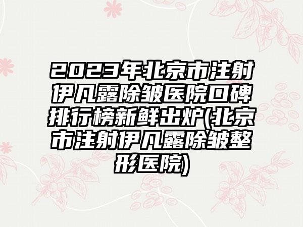 2023年北京市注射伊凡露除皱医院口碑排行榜新鲜出炉(北京市注射伊凡露除皱整形医院)