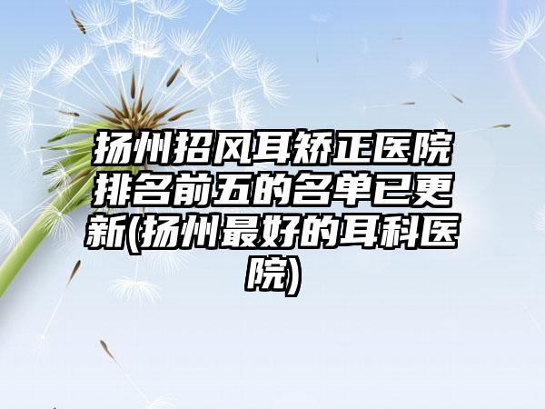 扬州招风耳矫正医院排名前五的名单已更新(扬州较好的耳科医院)