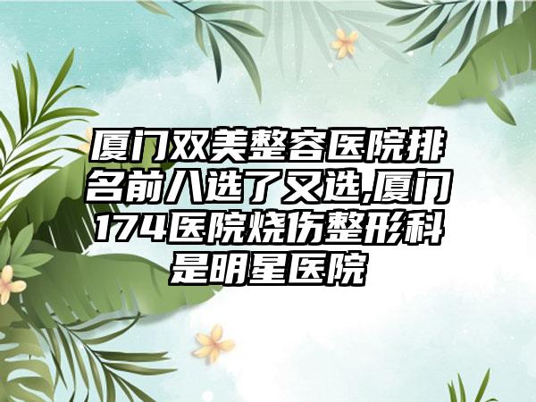 厦门双美整容医院排名前八选了又选,厦门174医院烧伤整形科是明星医院