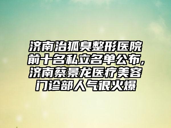 济南治狐臭整形医院前十名私立名单公布,济南蔡景龙医疗美容门诊部人气很火爆