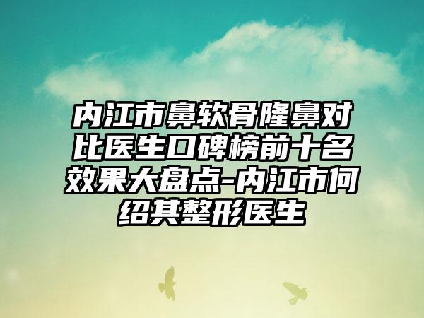 内江市鼻软骨隆鼻对比医生口碑榜前十名成果大盘点-内江市何绍其整形医生