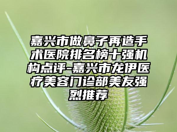 嘉兴市做鼻子再造手术医院排名榜十强机构点评-嘉兴市龙伊医疗美容门诊部美友强烈推荐