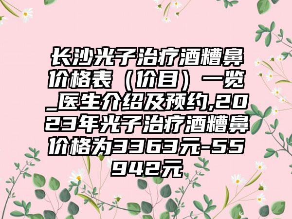 长沙光子治疗酒糟鼻价格表（价目）一览_医生介绍及预约,2023年光子治疗酒糟鼻价格为3363元-55942元