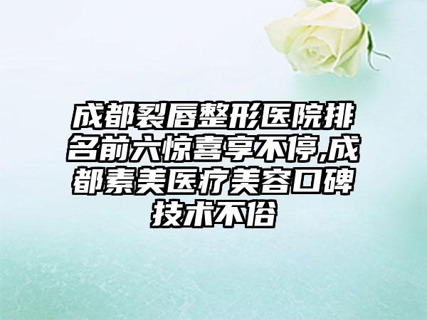 成都裂唇整形医院排名前六惊喜享不停,成都素美医疗美容口碑技术不俗