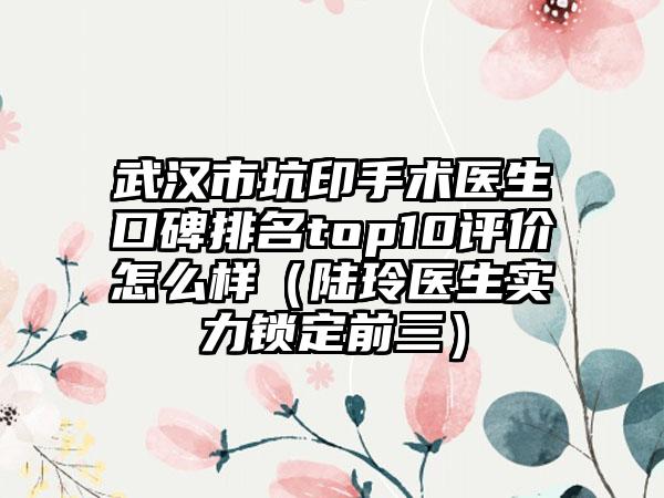 武汉市坑印手术医生口碑排名top10评价怎么样（陆玲医生实力锁定前三）