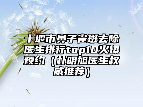 十堰市鼻子雀斑去除医生排行top10火爆预约（朴明旭医生权威推荐）