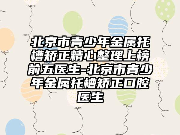 北京市青少年金属托槽矫正精心整理上榜前五医生-北京市青少年金属托槽矫正口腔医生